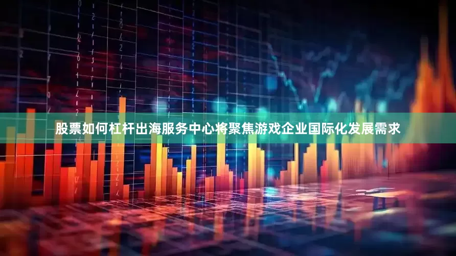 股票如何杠杆出海服务中心将聚焦游戏企业国际化发展需求