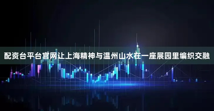 配资台平台官网让上海精神与温州山水在一座展园里编织交融