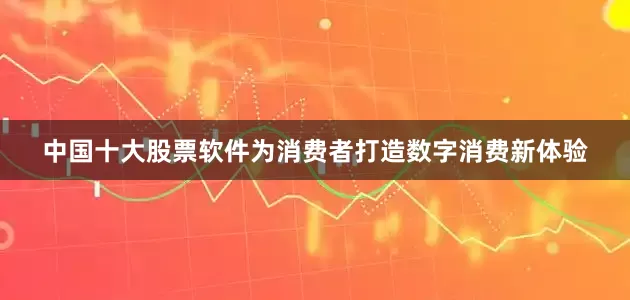 中国十大股票软件为消费者打造数字消费新体验