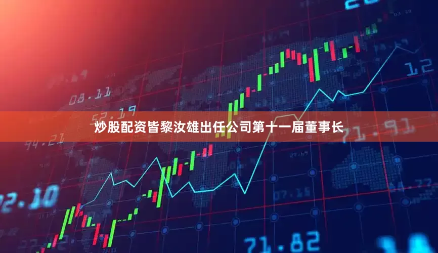 炒股配资皆黎汝雄出任公司第十一届董事长